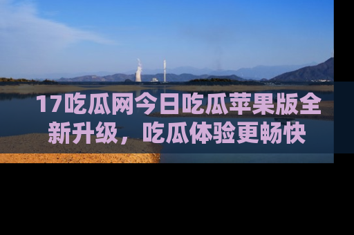 17吃瓜网今日吃瓜苹果版全新升级,吃瓜体验更畅快