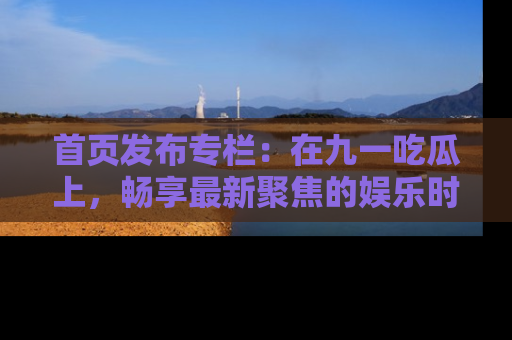 首页发布专栏：在九一吃瓜上，畅享最新聚焦的娱乐时讯