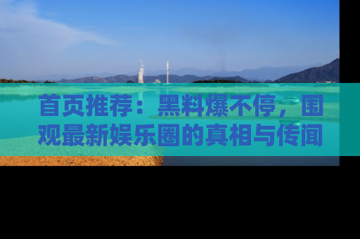 首页推荐：黑料爆不停，围观最新娱乐圈的真相与传闻