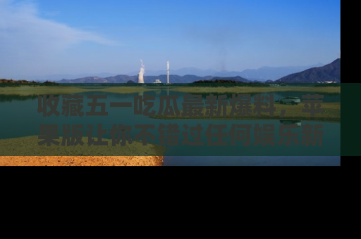 收藏五一吃瓜最新爆料，苹果版让你不错过任何娱乐新闻
