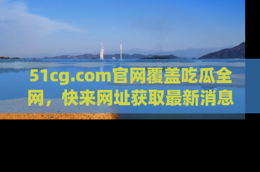 51cg.com官网覆盖吃瓜全网,快来网址获取最新消息与链接!
