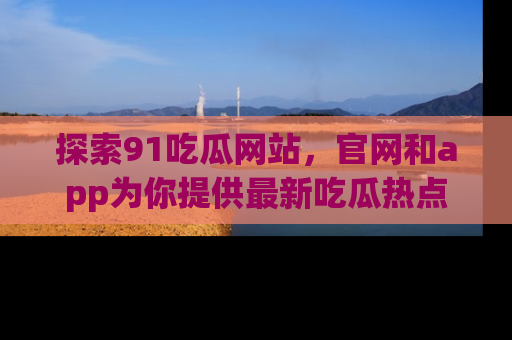 探索91吃瓜网站，官网和app为你提供最新吃瓜热点
