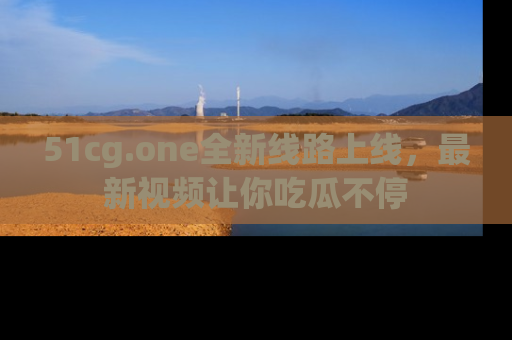 51cg.one全新线路上线,最新视频让你吃瓜不停