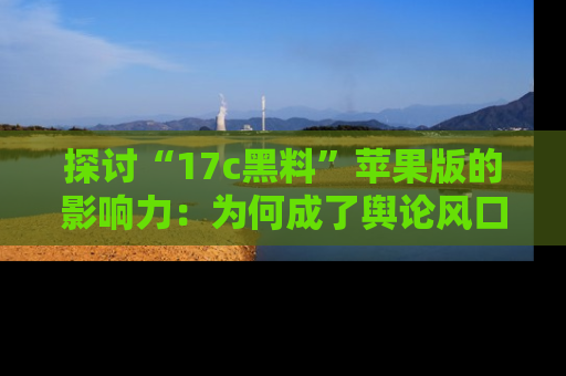 探讨“17c黑料”苹果版的影响力：为何成了舆论风口？
