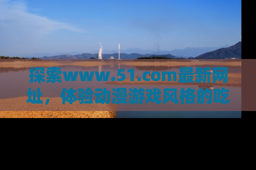 探索www.51.com最新网址，体验动漫游戏风格的吃瓜乐趣！