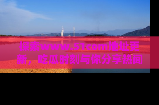 探索www.51com地址更新，吃瓜时刻与你分享热闻