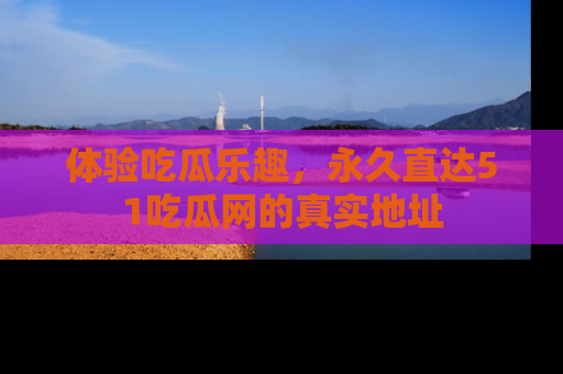 体验吃瓜乐趣，永久直达51吃瓜网的真实地址
