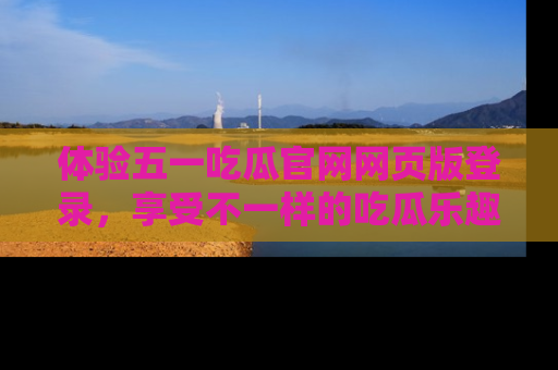 体验五一吃瓜官网网页版登录，享受不一样的吃瓜乐趣与互动体验