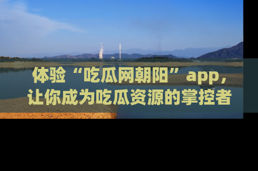 体验“吃瓜网朝阳”app，让你成为吃瓜资源的掌控者，独家资讯尽在掌握！