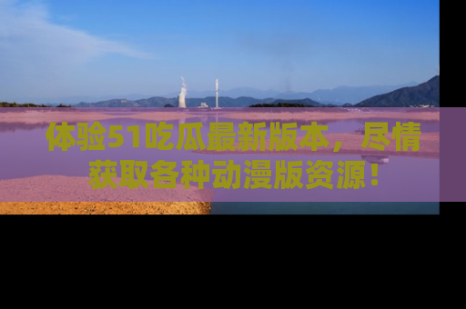 体验51吃瓜最新版本，尽情获取各种动漫版资源！