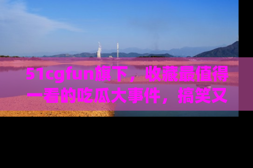 51cgfun旗下,收藏最值得一看的吃瓜大事件,搞笑又精彩!