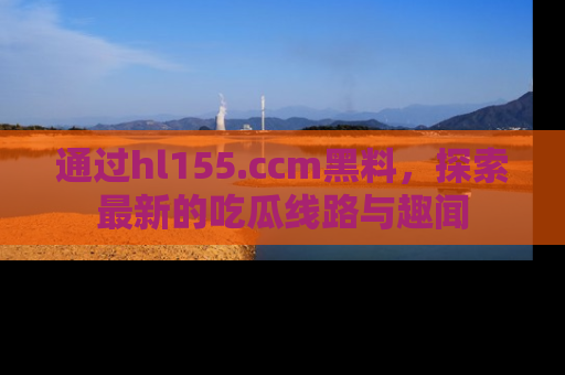 通过hl155.ccm黑料,探索最新的吃瓜线路与趣闻