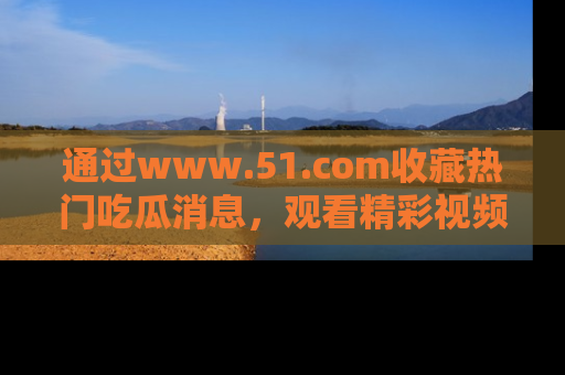 通过www.51.com收藏热门吃瓜消息,观看精彩视频与段子!