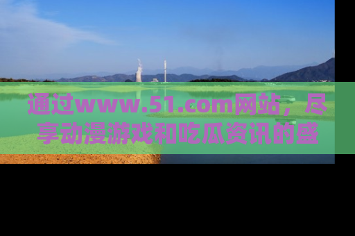 通过www.51.com网站,尽享动漫游戏和吃瓜资讯的盛宴!