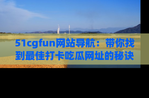 51cgfun网站导航:带你找到最佳打卡吃瓜网址的秘诀
