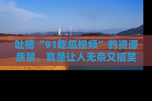 吐槽“91吃瓜视频”的资源质量,真是让人无奈又搞笑!