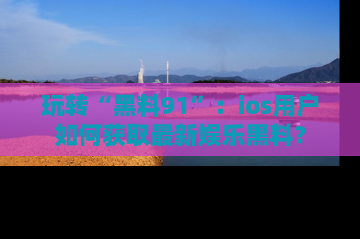 玩转“黑料91”:ios用户如何获取最新娱乐黑料?