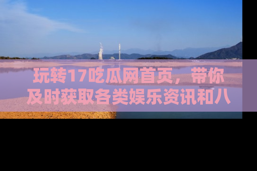 玩转17吃瓜网首页,带你及时获取各类娱乐资讯和八卦故事!