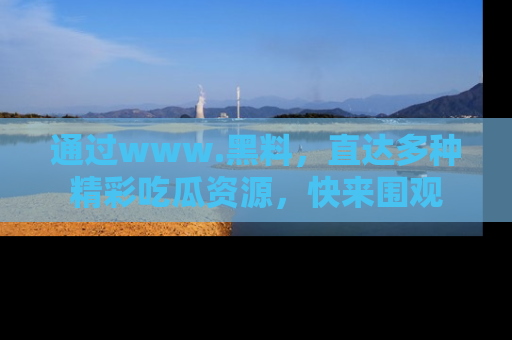 通过www.黑料,直达多种精彩吃瓜资源,快来围观