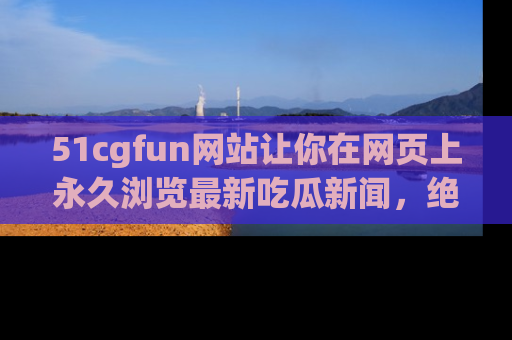 51cgfun网站让你在网页上永久浏览最新吃瓜新闻，绝不错过任何热点！