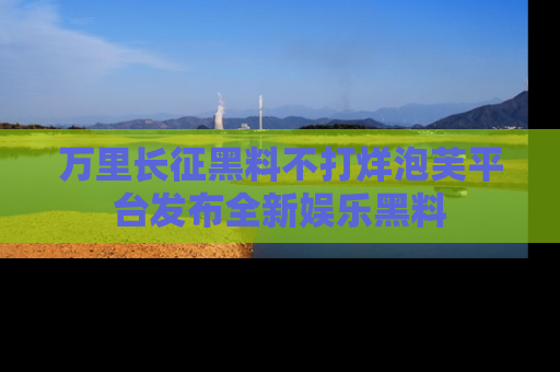 万里长征黑料不打烊泡芙平台发布全新娱乐黑料