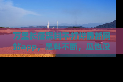 万里长征黑料不打烊最新网站app,黑料不断,瓜也没断,真香!