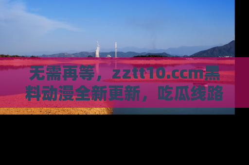 无需再等,zztt10.ccm黑料动漫全新更新,吃瓜线路佛系推荐!