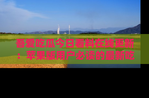 吾爱吃瓜今日看料在线更新:苹果版用户必读的最新吃瓜技巧