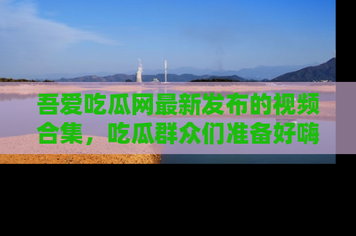 吾爱吃瓜网最新发布的视频合集,吃瓜群众们准备好嗨起来了吗?