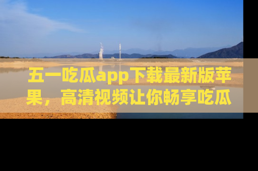 五一吃瓜app下载最新版苹果,高清视频让你畅享吃瓜乐趣