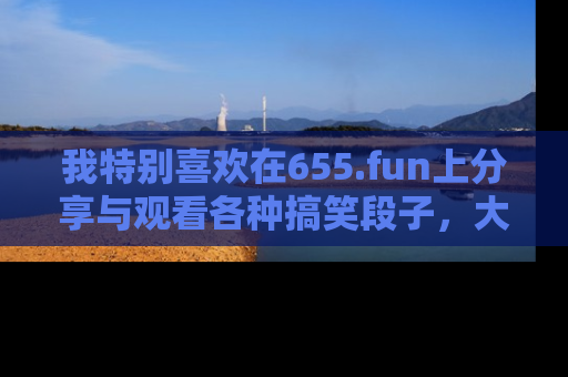 我特别喜欢在655.fun上分享与观看各种搞笑段子,大家一起来享受乐趣吧!