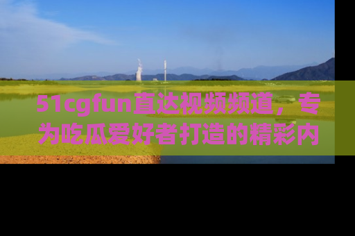 51cgfun直达视频频道，专为吃瓜爱好者打造的精彩内容库！