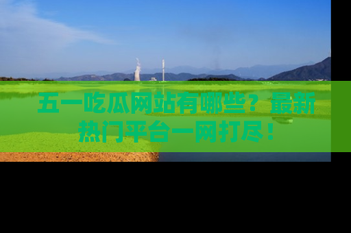 五一吃瓜网站有哪些？最新热门平台一网打尽！