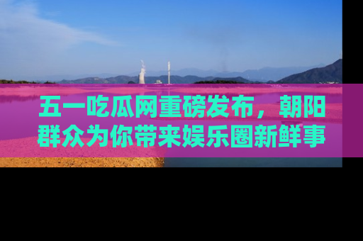 五一吃瓜网重磅发布,朝阳群众为你带来娱乐圈新鲜事!