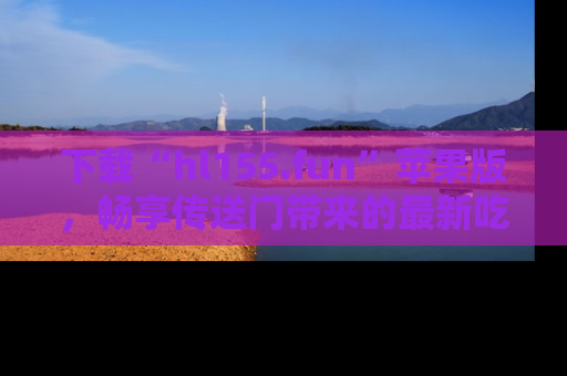 下载“hl155.fun”苹果版,畅享传送门带来的最新吃瓜资讯