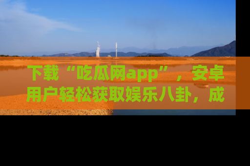 下载“吃瓜网app”，安卓用户轻松获取娱乐八卦，成为身边的知情达人！
