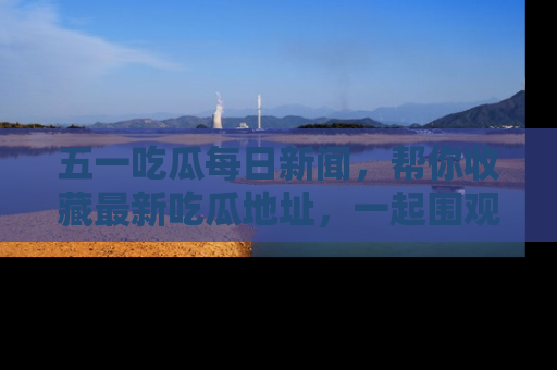 五一吃瓜每日新闻,帮你收藏最新吃瓜地址,一起围观吧!