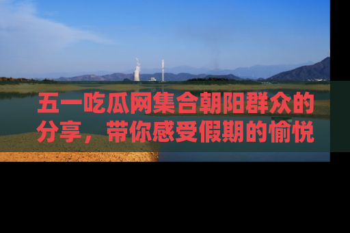 五一吃瓜网集合朝阳群众的分享,带你感受假期的愉悦!