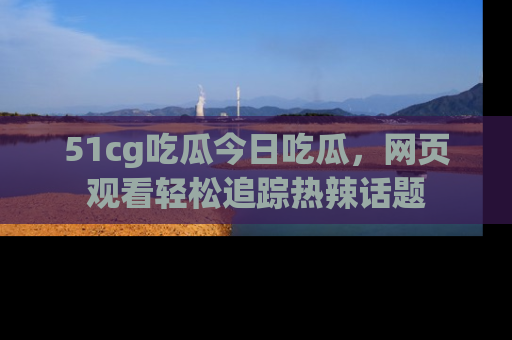 51cg吃瓜今日吃瓜，网页观看轻松追踪热辣话题
