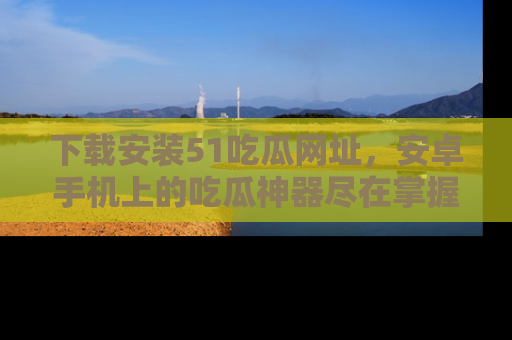 下载安装51吃瓜网址，安卓手机上的吃瓜神器尽在掌握