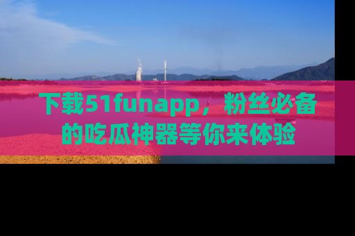 下载51funapp，粉丝必备的吃瓜神器等你来体验