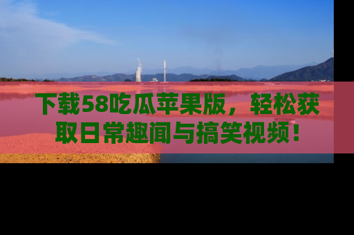 下载58吃瓜苹果版，轻松获取日常趣闻与搞笑视频！