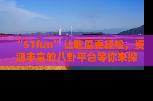“51fun”让吃瓜更轻松,资源丰富的八卦平台等你来探索!