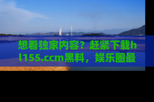 想看独家内容?赶紧下载hl155.ccm黑料,娱乐圈最劲爆的新闻一手掌握!