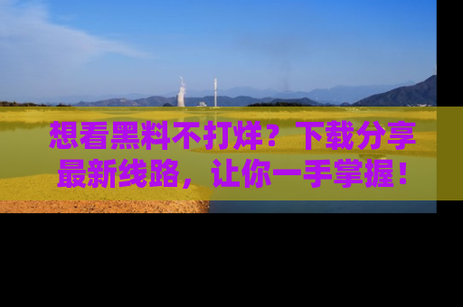 想看黑料不打烊?下载分享最新线路,让你一手掌握!