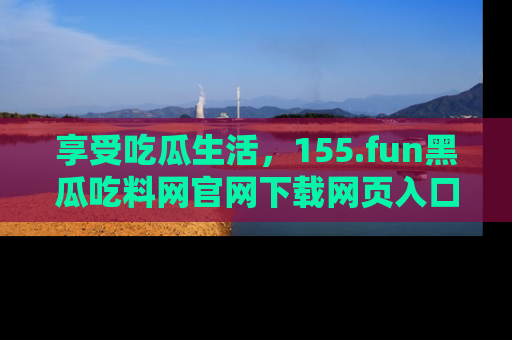 享受吃瓜生活,155.fun黑瓜吃料网官网下载网页入口全解析