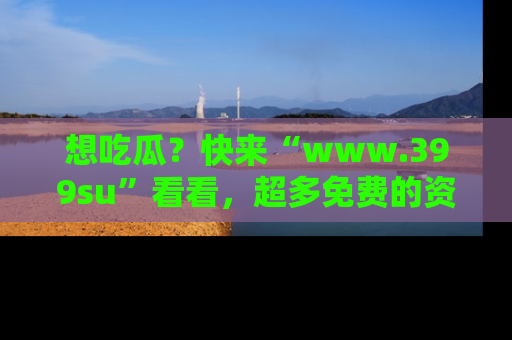 想吃瓜?快来“www.399su”看看,超多免费的资源让你尽情享受!