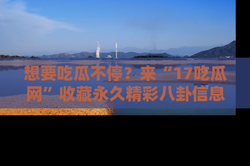 想要吃瓜不停?来“17吃瓜网”收藏永久精彩八卦信息!
