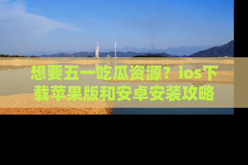 想要五一吃瓜资源?ios下载苹果版和安卓安装攻略