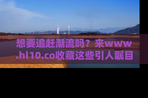 想要追赶潮流吗？来www.hl10.co收藏这些引人瞩目的新闻瞬间吧！